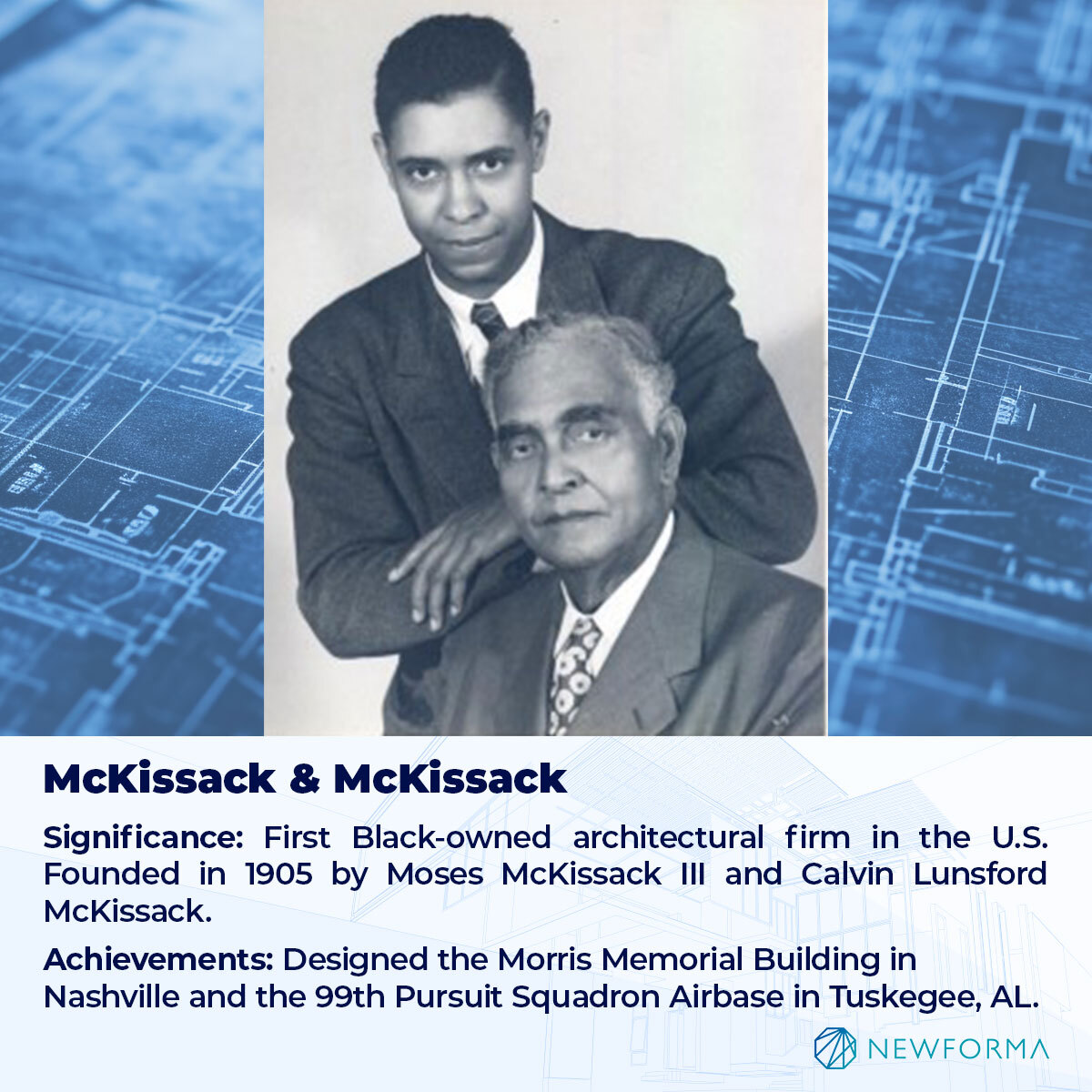 SIGNIFICANCE: FIRST BLACK-OWNED ARCHITECTURAL FIRM IN THE U.S. (FOUNDED IN 1905 BY MOSES MCKISSACK III AND CALVIN LUNSFORD MCKISSACK). 
ACHIEVEMENTS: DESIGNED THE MORRIS MEMORIAL BUILDING IN NASHVILLE AND THE 99TH PURSUIT SQUADRON AIRBASE IN TUSKEGEE, ALABAMA. 
